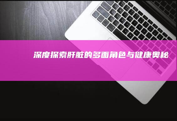 深度探索：肝脏的多面角色与健康奥秘